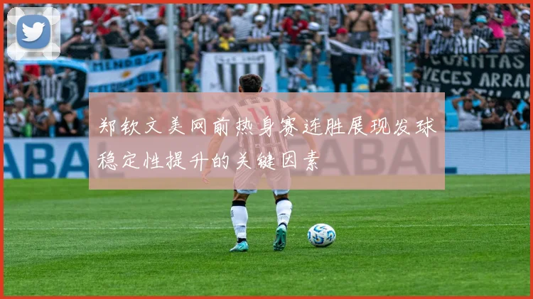 郑钦文美网前热身赛连胜展现发球稳定性提升的关键因素