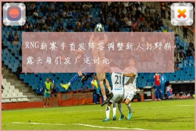 RNG新赛季首发阵容调整新人打野崭露头角引发广泛讨论