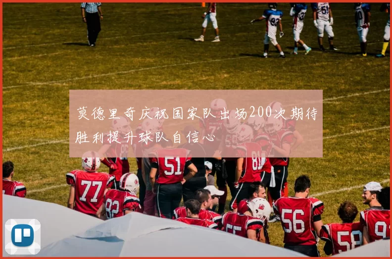 莫德里奇庆祝国家队出场200次期待胜利提升球队自信心