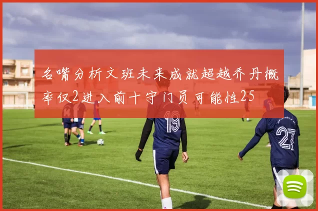 名嘴分析文班未来成就超越乔丹概率仅2进入前十守门员可能性25