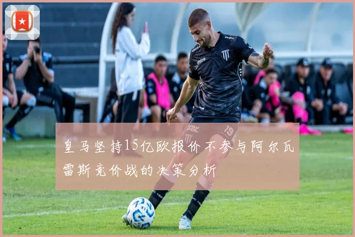 皇马坚持15亿欧报价不参与阿尔瓦雷斯竞价战的决策分析