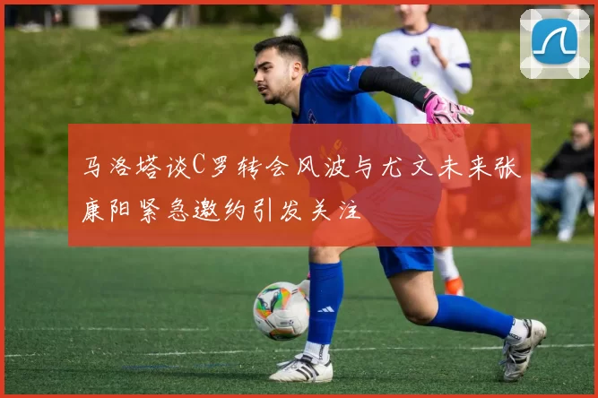 马洛塔谈C罗转会风波与尤文未来张康阳紧急邀约引发关注