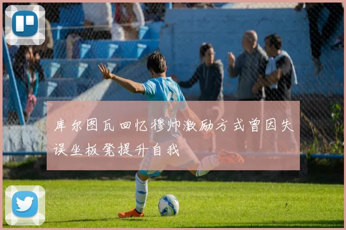 库尔图瓦回忆穆帅激励方式曾因失误坐板凳提升自我