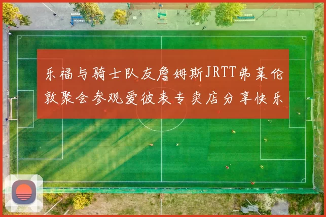 乐福与骑士队友詹姆斯JRTT弗莱伦敦聚会参观爱彼表专卖店分享快乐时光
