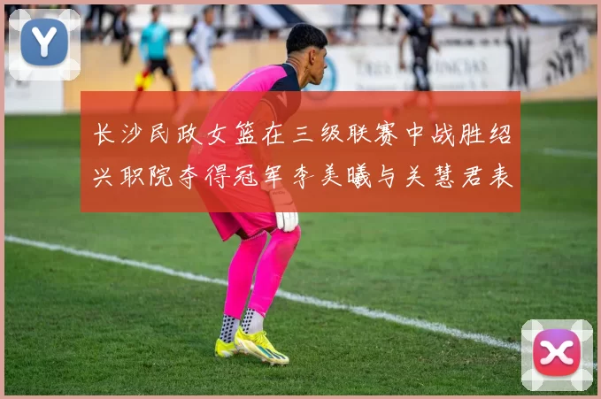 长沙民政女篮在三级联赛中战胜绍兴职院夺得冠军李美曦与关慧君表现出色