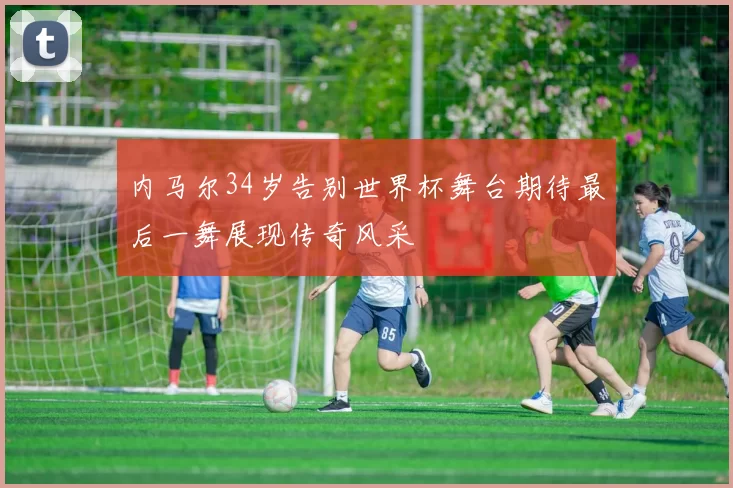 内马尔34岁告别世界杯舞台期待最后一舞展现传奇风采