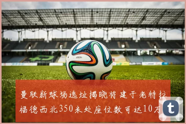 曼联新球场选址揭晓将建于老特拉福德西北350米处座位数可达10万