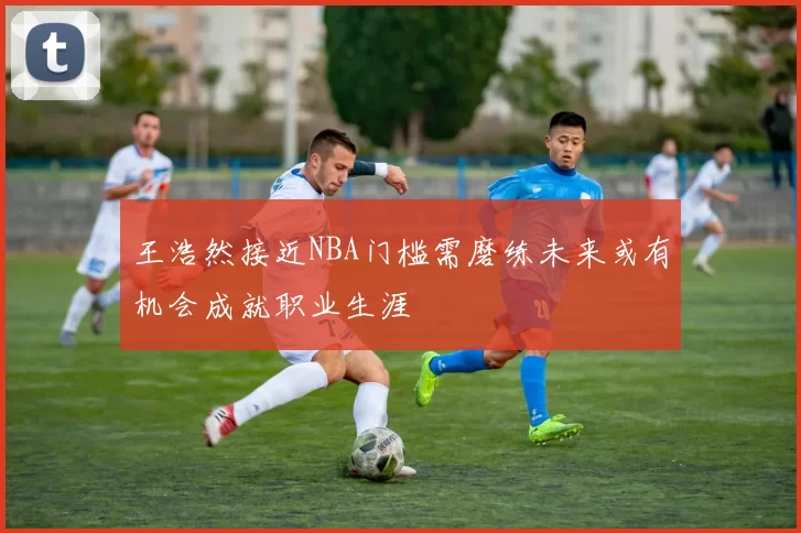 王浩然接近NBA门槛需磨练未来或有机会成就职业生涯