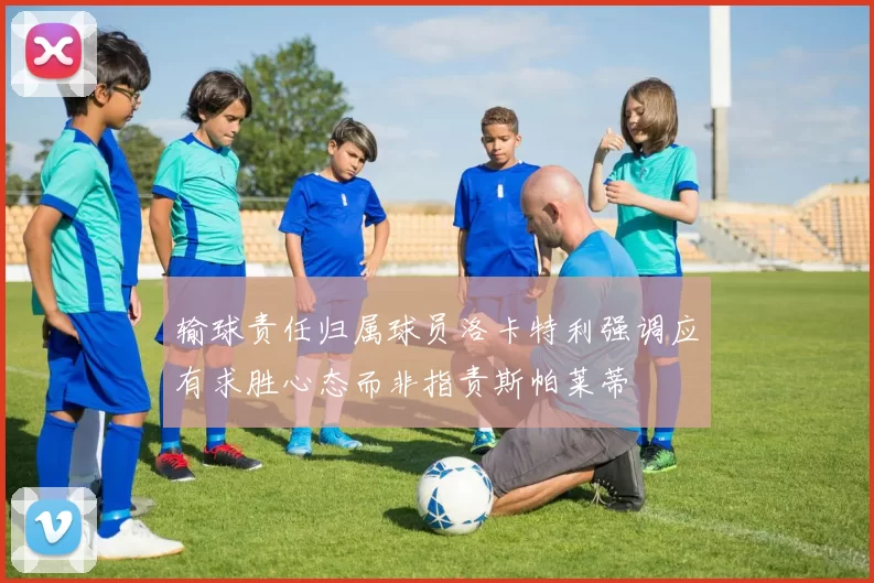 输球责任归属球员洛卡特利强调应有求胜心态而非指责斯帕莱蒂