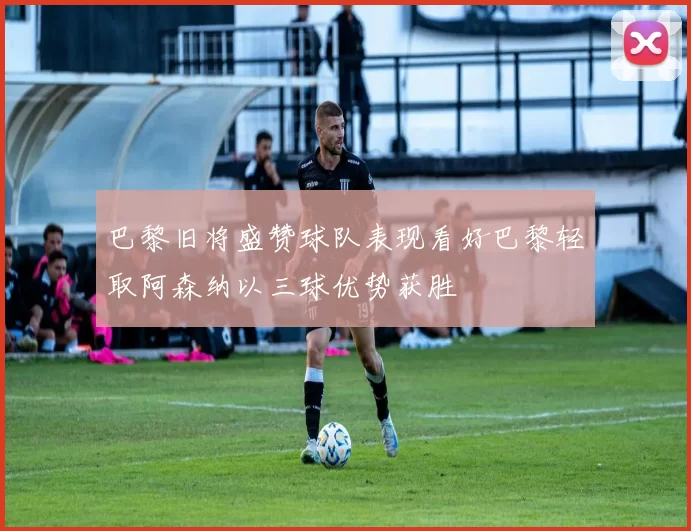 巴黎旧将盛赞球队表现看好巴黎轻取阿森纳以三球优势获胜