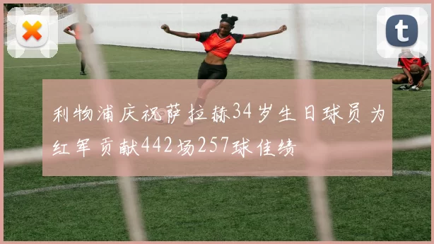 利物浦庆祝萨拉赫34岁生日球员为红军贡献442场257球佳绩