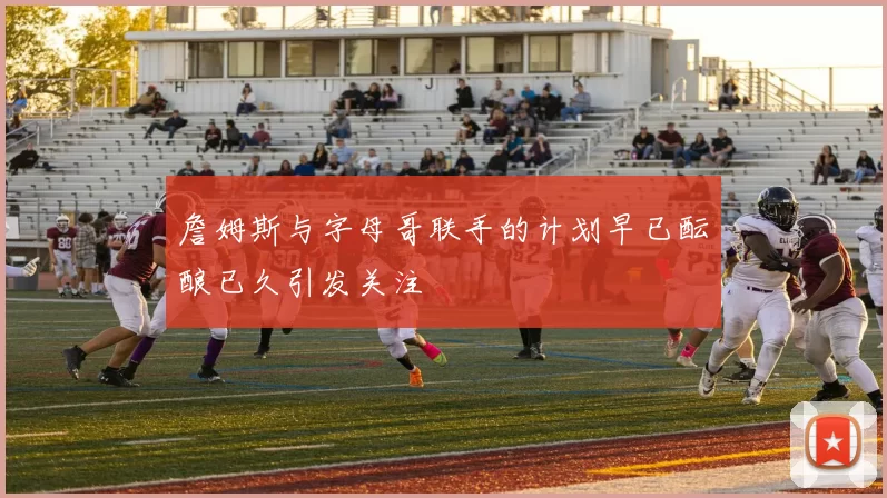 詹姆斯与字母哥联手的计划早已酝酿已久引发关注