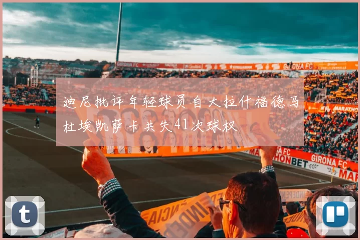 迪尼批评年轻球员自大拉什福德马杜埃凯萨卡共失41次球权