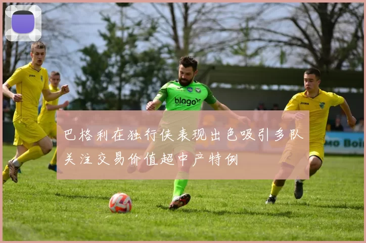 巴格利在独行侠表现出色吸引多队关注交易价值超中产特例