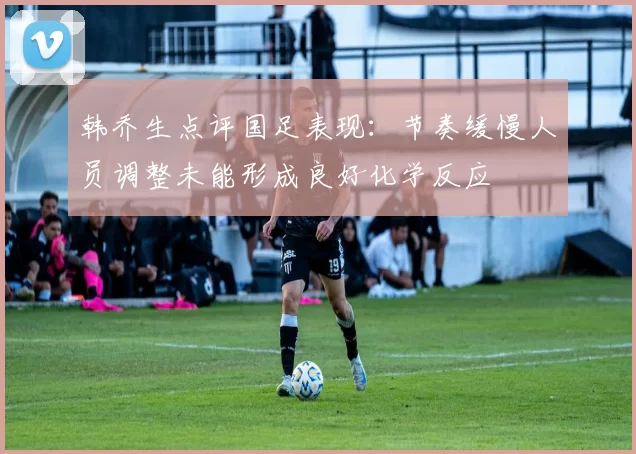 韩乔生点评国足表现：节奏缓慢人员调整未能形成良好化学反应