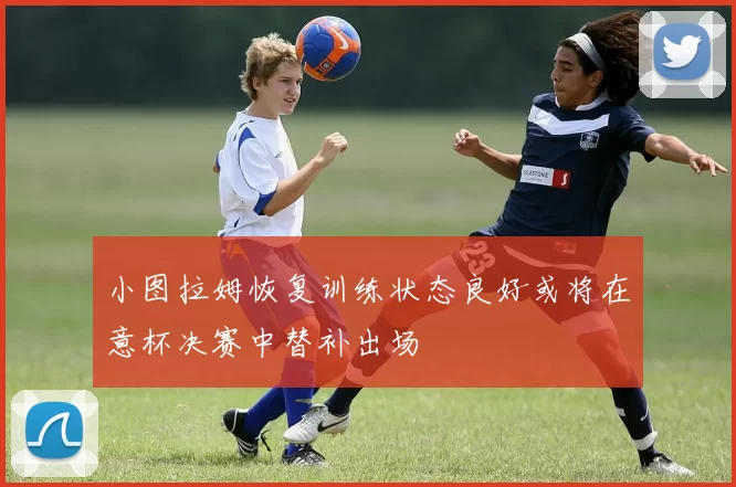 小图拉姆恢复训练状态良好或将在意杯决赛中替补出场