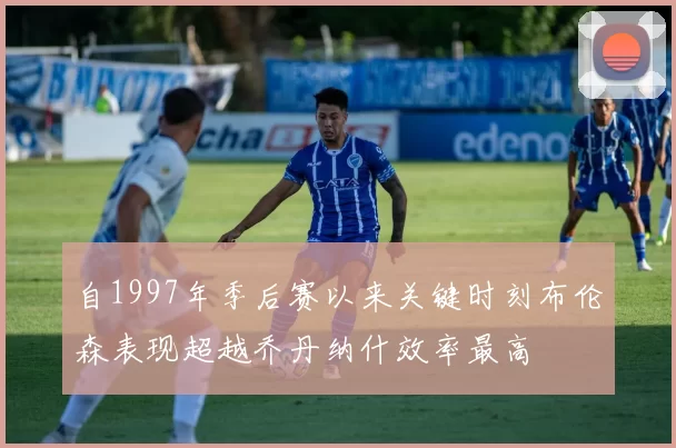 自1997年季后赛以来关键时刻布伦森表现超越乔丹纳什效率最高