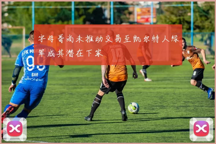 字母哥尚未推动交易至凯尔特人绿军成其潜在下家