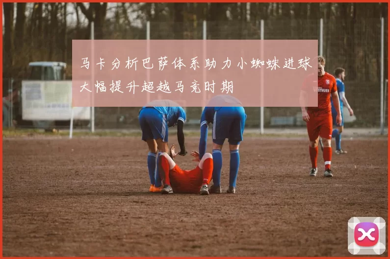 马卡分析巴萨体系助力小蜘蛛进球大幅提升超越马竞时期