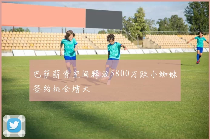 巴萨薪资空间释放5800万欧小蜘蛛签约机会增大