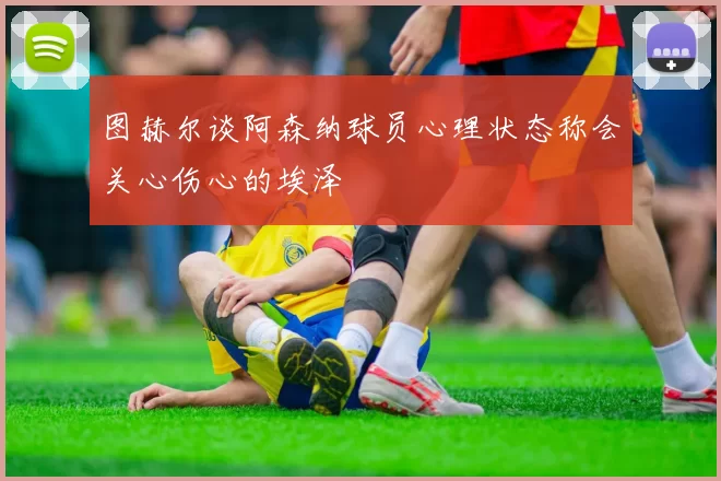 图赫尔谈阿森纳球员心理状态称会关心伤心的埃泽