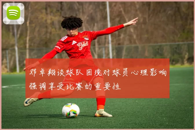 邓卓翔谈球队困境对球员心理影响强调享受比赛的重要性