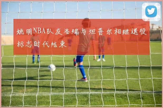 姚明NBA队友洛瑞与坦普尔相继退役标志时代结束