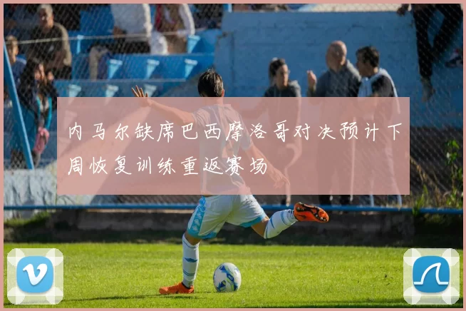 内马尔缺席巴西摩洛哥对决预计下周恢复训练重返赛场