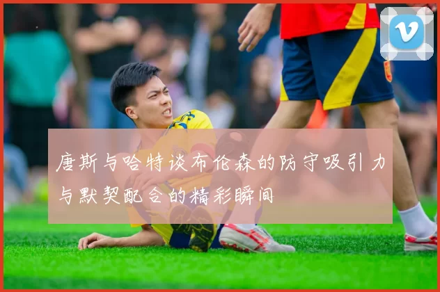 唐斯与哈特谈布伦森的防守吸引力与默契配合的精彩瞬间