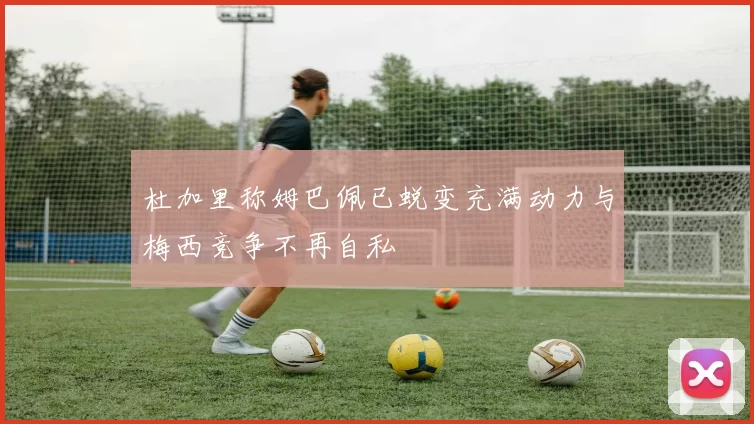 杜加里称姆巴佩已蜕变充满动力与梅西竞争不再自私